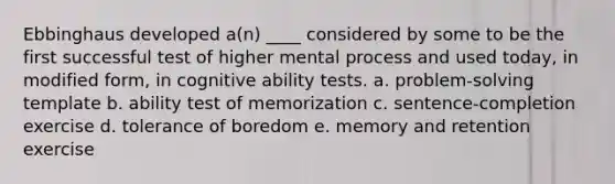 Ebbinghaus developed a(n) ____ considered by some to be the first successful test of higher mental process and used today, in modified form, in cognitive ability tests. a. problem-solving template b. ability test of memorization c. sentence-completion exercise d. tolerance of boredom e. memory and retention exercise