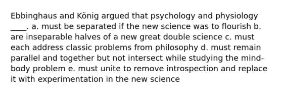 Ebbinghaus and König argued that psychology and physiology ____. a. must be separated if the new science was to flourish b. are inseparable halves of a new great double science c. must each address classic problems from philosophy d. must remain parallel and together but not intersect while studying the mind-body problem e. must unite to remove introspection and replace it with experimentation in the new science