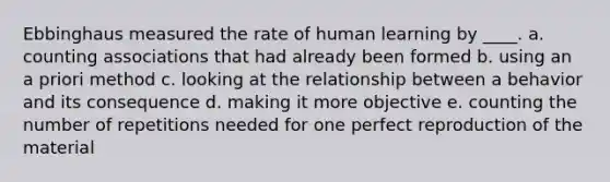 Ebbinghaus measured the rate of human learning by ____. a. counting associations that had already been formed b. using an a priori method c. looking at the relationship between a behavior and its consequence d. making it more objective e. counting the number of repetitions needed for one perfect reproduction of the material