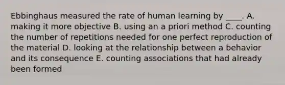 Ebbinghaus measured the rate of human learning by ____. A. making it more objective B. using an a priori method C. counting the number of repetitions needed for one perfect reproduction of the material D. looking at the relationship between a behavior and its consequence E. counting associations that had already been formed