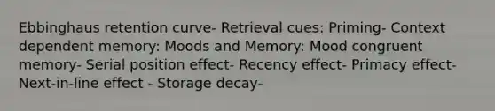 Ebbinghaus retention curve- Retrieval cues: Priming- Context dependent memory: Moods and Memory: Mood congruent memory- Serial position effect- Recency effect- Primacy effect- Next-in-line effect - Storage decay-