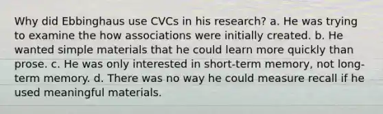 Why did Ebbinghaus use CVCs in his research? a. He was trying to examine the how associations were initially created. b. He wanted simple materials that he could learn more quickly than prose. c. He was only interested in short-term memory, not long-term memory. d. There was no way he could measure recall if he used meaningful materials.