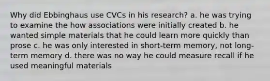 Why did Ebbinghaus use CVCs in his research? a. he was trying to examine the how associations were initially created b. he wanted simple materials that he could learn more quickly than prose c. he was only interested in short-term memory, not long-term memory d. there was no way he could measure recall if he used meaningful materials