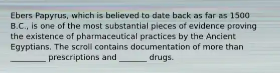 Ebers Papyrus, which is believed to date back as far as 1500 B.C., is one of the most substantial pieces of evidence proving the existence of pharmaceutical practices by the Ancient Egyptians. The scroll contains documentation of more than _________ prescriptions and _______ drugs.