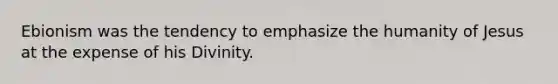 Ebionism was the tendency to emphasize the humanity of Jesus at the expense of his Divinity.