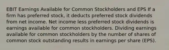 EBIT Earnings Available for Common Stockholders and EPS If a firm has preferred stock, it deducts preferred stock dividends from net income. Net income less preferred stock dividends is earnings available for common stockholders. Dividing earnings available for common stockholders by the number of shares of common stock outstanding results in earnings per share (EPS).