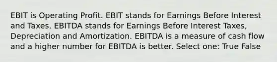 EBIT is Operating Profit. EBIT stands for Earnings Before Interest and Taxes. EBITDA stands for Earnings Before Interest Taxes, Depreciation and Amortization. EBITDA is a measure of cash flow and a higher number for EBITDA is better. Select one: True False