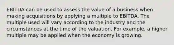 EBITDA can be used to assess the value of a business when making acquisitions by applying a multiple to EBITDA. The multiple used will vary according to the industry and the circumstances at the time of the valuation. For example, a higher multiple may be applied when the economy is growing.