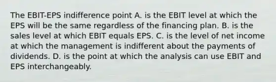 The EBIT-EPS indifference point A. is the EBIT level at which the EPS will be the same regardless of the financing plan. B. is the sales level at which EBIT equals EPS. C. is the level of net income at which the management is indifferent about the payments of dividends. D. is the point at which the analysis can use EBIT and EPS interchangeably.