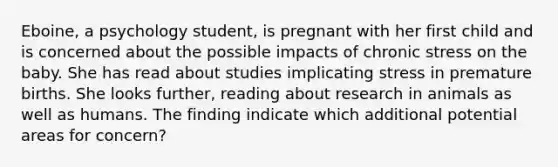 Eboine, a psychology student, is pregnant with her first child and is concerned about the possible impacts of chronic stress on the baby. She has read about studies implicating stress in premature births. She looks further, reading about research in animals as well as humans. The finding indicate which additional potential areas for concern?