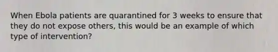 When Ebola patients are quarantined for 3 weeks to ensure that they do not expose others, this would be an example of which type of intervention?