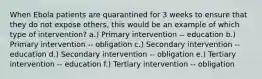 When Ebola patients are quarantined for 3 weeks to ensure that they do not expose others, this would be an example of which type of intervention? a.) Primary intervention -- education b.) Primary intervention -- obligation c.) Secondary intervention -- education d.) Secondary intervention -- obligation e.) Tertiary intervention -- education f.) Tertiary intervention -- obligation