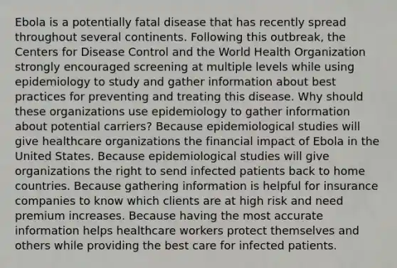 Ebola is a potentially fatal disease that has recently spread throughout several continents. Following this outbreak, the Centers for Disease Control and the World Health Organization strongly encouraged screening at multiple levels while using epidemiology to study and gather information about best practices for preventing and treating this disease. Why should these organizations use epidemiology to gather information about potential carriers? Because epidemiological studies will give healthcare organizations the financial impact of Ebola in the United States. Because epidemiological studies will give organizations the right to send infected patients back to home countries. Because gathering information is helpful for insurance companies to know which clients are at high risk and need premium increases. Because having the most accurate information helps healthcare workers protect themselves and others while providing the best care for infected patients.