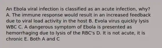 An Ebola viral infection is classified as an acute infection, why? A. The immune response would result in an increased feedback due to viral load activity in the host B. Evola virus quickly lysis WBC C. A dangerous symptom of Ebola is presented as hemorrhaging due to lysis of the RBC's D. It is not acute, it is chronic E. Both A and C