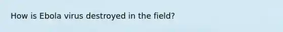 How is Ebola virus destroyed in the field?
