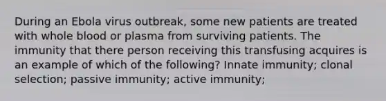 During an Ebola virus outbreak, some new patients are treated with whole blood or plasma from surviving patients. The immunity that there person receiving this transfusing acquires is an example of which of the following? Innate immunity; clonal selection; passive immunity; active immunity;