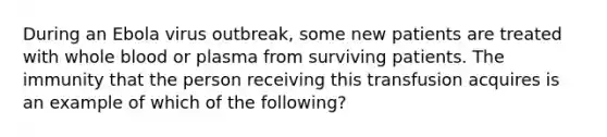 During an Ebola virus outbreak, some new patients are treated with whole blood or plasma from surviving patients. The immunity that the person receiving this transfusion acquires is an example of which of the following?