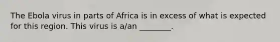 The Ebola virus in parts of Africa is in excess of what is expected for this region. This virus is a/an ________.