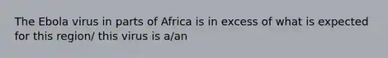 The Ebola virus in parts of Africa is in excess of what is expected for this region/ this virus is a/an