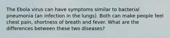 The Ebola virus can have symptoms similar to bacterial pneumonia (an infection in the lungs). Both can make people feel chest pain, shortness of breath and fever. What are the differences between these two diseases?