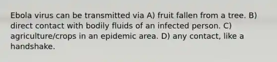 Ebola virus can be transmitted via A) fruit fallen from a tree. B) direct contact with bodily fluids of an infected person. C) agriculture/crops in an epidemic area. D) any contact, like a handshake.