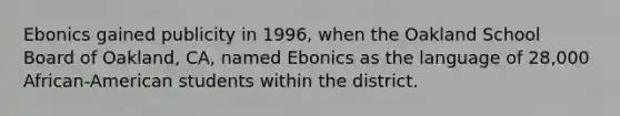 Ebonics gained publicity in 1996, when the Oakland School Board of Oakland, CA, named Ebonics as the language of 28,000 African-American students within the district.