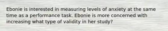 Ebonie is interested in measuring levels of anxiety at the same time as a performance task. Ebonie is more concerned with increasing what type of validity in her study?