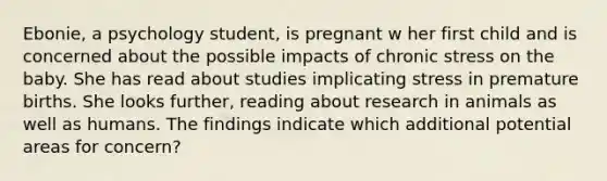 Ebonie, a psychology student, is pregnant w her first child and is concerned about the possible impacts of chronic stress on the baby. She has read about studies implicating stress in premature births. She looks further, reading about research in animals as well as humans. The findings indicate which additional potential areas for concern?