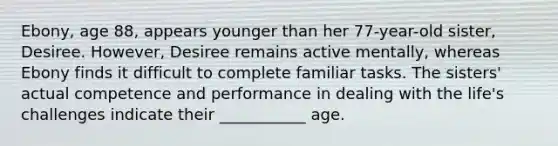 Ebony, age 88, appears younger than her 77-year-old sister, Desiree. However, Desiree remains active mentally, whereas Ebony finds it difficult to complete familiar tasks. The sisters' actual competence and performance in dealing with the life's challenges indicate their ___________ age.