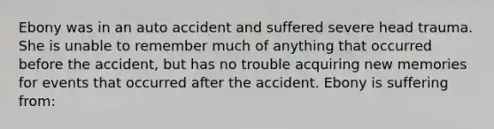 Ebony was in an auto accident and suffered severe head trauma. She is unable to remember much of anything that occurred before the accident, but has no trouble acquiring new memories for events that occurred after the accident. Ebony is suffering from: