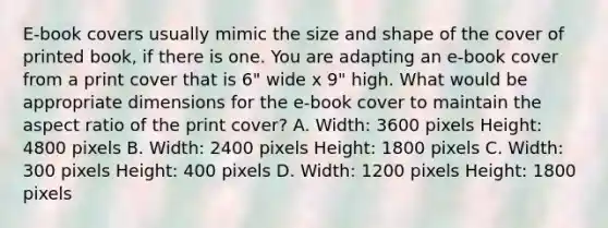 E-book covers usually mimic the size and shape of the cover of printed book, if there is one. You are adapting an e-book cover from a print cover that is 6" wide x 9" high. What would be appropriate dimensions for the e-book cover to maintain the aspect ratio of the print cover? A. Width: 3600 pixels Height: 4800 pixels B. Width: 2400 pixels Height: 1800 pixels C. Width: 300 pixels Height: 400 pixels D. Width: 1200 pixels Height: 1800 pixels