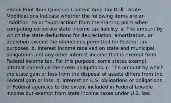 eBook Print Item Question Content Area Tax Drill - State Modifications Indicate whether the following items are an "Addition" to or "Subtraction" from the starting point when computing corporate state income tax liability. a. The amount by which the state deductions for depreciation, amortization, or depletion exceed the deductions permitted for Federal tax purposes. b. Interest income received on state and municipal obligations and any other interest income that is exempt from Federal income tax. For this purpose, some states exempt interest earned on their own obligations. c. The amount by which the state gain or loss from the disposal of assets differs from the Federal gain or loss. d. Interest on U.S. obligations or obligations of Federal agencies to the extent included in Federal taxable income but exempt from state income taxes under U.S. law.