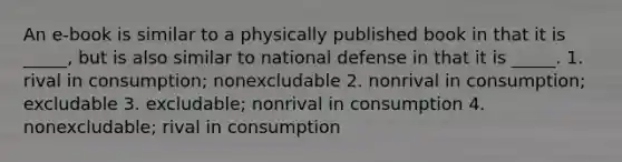 An e-book is similar to a physically published book in that it is _____, but is also similar to national defense in that it is _____. 1. rival in consumption; nonexcludable 2. nonrival in consumption; excludable 3. excludable; nonrival in consumption 4. nonexcludable; rival in consumption