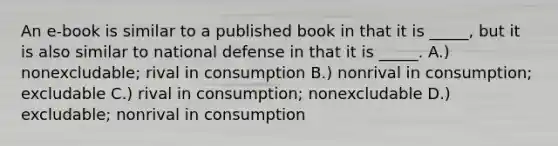 An e-book is similar to a published book in that it is _____, but it is also similar to national defense in that it is _____. A.) nonexcludable; rival in consumption B.) nonrival in consumption; excludable C.) rival in consumption; nonexcludable D.) excludable; nonrival in consumption