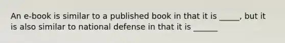 An e-book is similar to a published book in that it is _____, but it is also similar to national defense in that it is ______