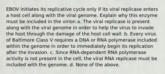 EBOV initiates its replicative cycle only if its viral replicase enters a host cell along with the viral genome. Explain why this enzyme must be included in the virion a. The viral replicase is present along with the viral genome in order to help the virus to invade the host through the damage of the host cell wall. b. Every virus of Baltimore Class V requires a DNA or RNA polymerase included within the genome in order to immediately begin its replication after the invasion. c. Since RNA-dependent RNA polymerase activity is not present in the cell, the viral RNA replicase must be included with the genome. d. None of the above.