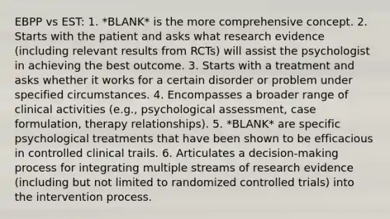 EBPP vs EST: 1. *BLANK* is the more comprehensive concept. 2. Starts with the patient and asks what research evidence (including relevant results from RCTs) will assist the psychologist in achieving the best outcome. 3. Starts with a treatment and asks whether it works for a certain disorder or problem under specified circumstances. 4. Encompasses a broader range of clinical activities (e.g., psychological assessment, case formulation, therapy relationships). 5. *BLANK* are specific psychological treatments that have been shown to be efficacious in controlled clinical trails. 6. Articulates a decision-making process for integrating multiple streams of research evidence (including but not limited to randomized controlled trials) into the intervention process.