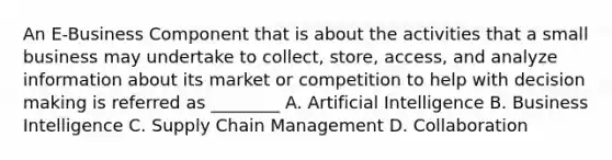 An E-Business Component that is about the activities that a small business may undertake to collect, store, access, and analyze information about its market or competition to help with decision making is referred as ________ A. Artificial Intelligence B. Business Intelligence C. Supply Chain Management D. Collaboration