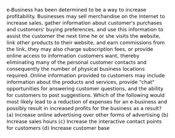 e-Business has been determined to be a way to increase profitability. Businesses may sell merchandise on the Internet to increase sales, gather information about customer's purchases and customers' buying preferences, and use this information to assist the customer the next time he or she visits the website, link other products to their website, and earn commissions from the link, they may also charge subscription fees, or provide online access to information customers want, thereby eliminating many of the personal customer contacts and consequently the number of physical business locations required. Online information provided to customers may include information about the products and services, provide "chat" opportunities for answering customer questions, and the ability for customers to post suggestions. Which of the following would most likely lead to a reduction of expenses for an e-business and possibly result in increased profits for the business as a result? (a) Increase online advertising over other forms of advertising (b) Increase sales hours (c) Increase the interactive contact points for customers (d) Increase customer base