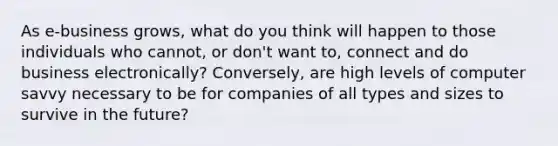 As e-business grows, what do you think will happen to those individuals who cannot, or don't want to, connect and do business electronically? Conversely, are high levels of computer savvy necessary to be for companies of all types and sizes to survive in the future?