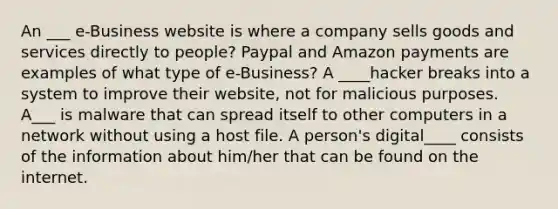 An ___ e-Business website is where a company sells goods and services directly to people? Paypal and Amazon payments are examples of what type of e-Business? A ____hacker breaks into a system to improve their website, not for malicious purposes. A___ is malware that can spread itself to other computers in a network without using a host file. A person's digital____ consists of the information about him/her that can be found on the internet.