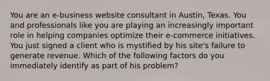 You are an e-business website consultant in Austin, Texas. You and professionals like you are playing an increasingly important role in helping companies optimize their e-commerce initiatives. You just signed a client who is mystified by his site's failure to generate revenue. Which of the following factors do you immediately identify as part of his problem?