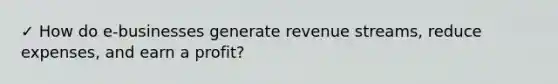 ✓ How do e-businesses generate revenue streams, reduce expenses, and earn a profit?