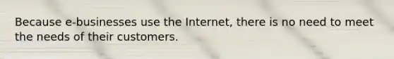 Because e-businesses use the Internet, there is no need to meet the needs of their customers.