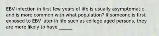 EBV infection in first few years of life is usually asymptomatic and is more common with what population? If someone is first exposed to EBV later in life such as college aged persons, they are more likely to have ______