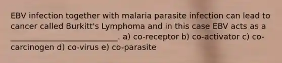 EBV infection together with malaria parasite infection can lead to cancer called Burkitt's Lymphoma and in this case EBV acts as a ___________________________. a) co-receptor b) co-activator c) co-carcinogen d) co-virus e) co-parasite