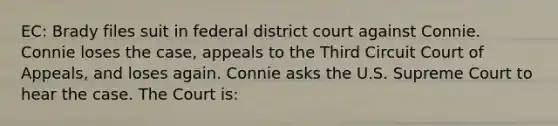 EC: Brady files suit in federal district court against Connie. Connie loses the case, appeals to the Third Circuit Court of Appeals, and loses again. Connie asks the U.S. Supreme Court to hear the case. The Court is: