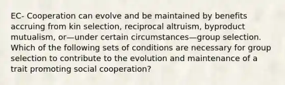 EC- Cooperation can evolve and be maintained by benefits accruing from kin selection, reciprocal altruism, byproduct mutualism, or—under certain circumstances—group selection. Which of the following sets of conditions are necessary for group selection to contribute to the evolution and maintenance of a trait promoting social cooperation?