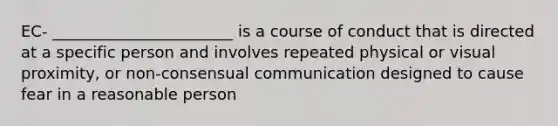 EC- _______________________ is a course of conduct that is directed at a specific person and involves repeated physical or visual proximity, or non-consensual communication designed to cause fear in a reasonable person