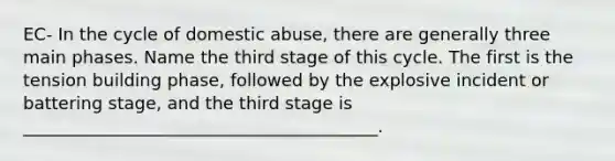 EC- In the cycle of domestic abuse, there are generally three main phases. Name the third stage of this cycle. The first is the tension building phase, followed by the explosive incident or battering stage, and the third stage is _________________________________________.